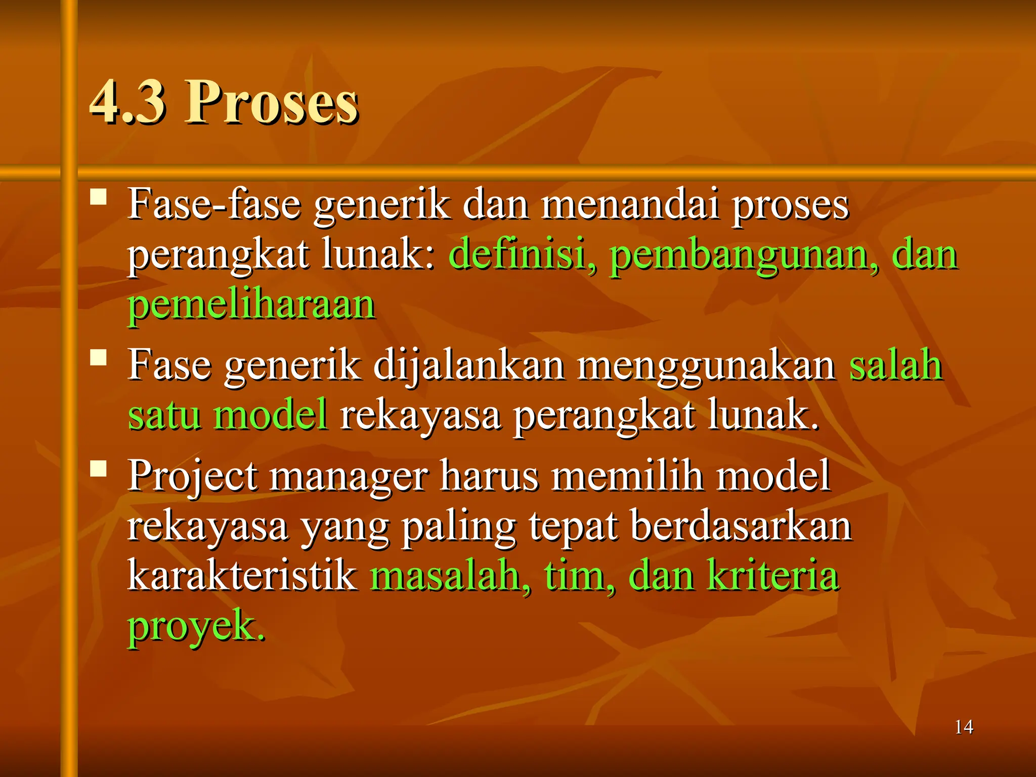 14
14
4.3 Proses
4.3 Proses
 Fase-fase generik dan menandai proses
Fase-fase generik dan menandai proses
perangkat lunak:
perangkat lunak: definisi, pembangunan, dan
definisi, pembangunan, dan
pemeliharaan
pemeliharaan
 Fase generik dijalankan menggunakan
Fase generik dijalankan menggunakan salah
salah
satu model
satu model rekayasa perangkat lunak.
rekayasa perangkat lunak.
 Project manager harus memilih model
Project manager harus memilih model
rekayasa yang paling tepat berdasarkan
rekayasa yang paling tepat berdasarkan
karakteristik
karakteristik masalah, tim, dan kriteria
masalah, tim, dan kriteria
proyek.
proyek.
 