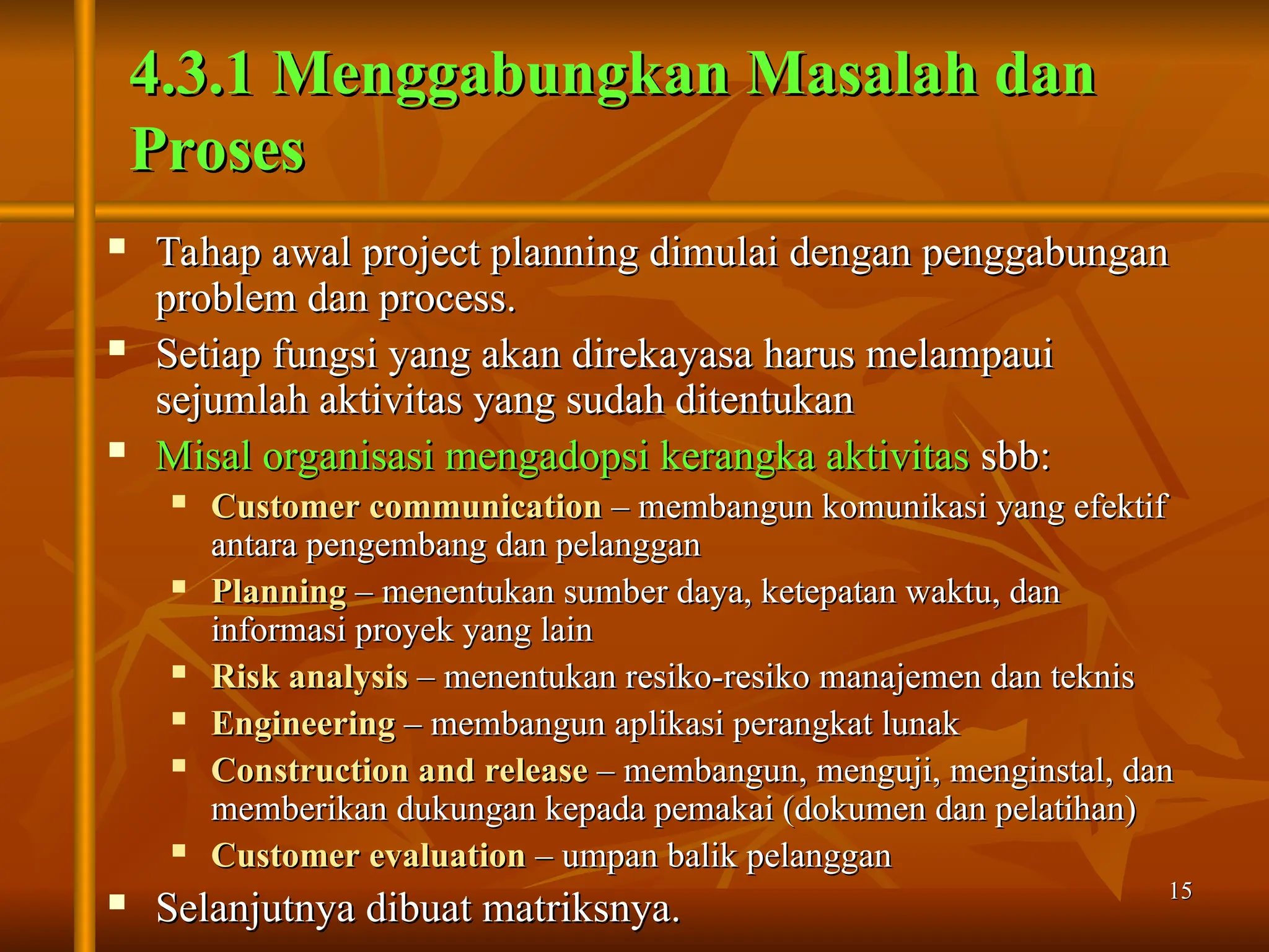 15
15
 Tahap awal project planning dimulai dengan penggabungan
Tahap awal project planning dimulai dengan penggabungan
problem dan process.
problem dan process.
 Setiap fungsi yang akan direkayasa harus melampaui
Setiap fungsi yang akan direkayasa harus melampaui
sejumlah aktivitas yang sudah ditentukan
sejumlah aktivitas yang sudah ditentukan
 Misal organisasi mengadopsi kerangka aktivitas
Misal organisasi mengadopsi kerangka aktivitas sbb:
sbb:
 Customer communication
Customer communication – membangun komunikasi yang efektif
– membangun komunikasi yang efektif
antara pengembang dan pelanggan
antara pengembang dan pelanggan
 Planning
Planning – menentukan sumber daya, ketepatan waktu, dan
– menentukan sumber daya, ketepatan waktu, dan
informasi proyek yang lain
informasi proyek yang lain
 Risk analysis
Risk analysis – menentukan resiko-resiko manajemen dan teknis
– menentukan resiko-resiko manajemen dan teknis
 Engineering
Engineering – membangun aplikasi perangkat lunak
– membangun aplikasi perangkat lunak
 Construction and release
Construction and release – membangun, menguji, menginstal, dan
– membangun, menguji, menginstal, dan
memberikan dukungan kepada pemakai (dokumen dan pelatihan)
memberikan dukungan kepada pemakai (dokumen dan pelatihan)
 Customer evaluation
Customer evaluation – umpan balik pelanggan
– umpan balik pelanggan
 Selanjutnya dibuat matriksnya.
Selanjutnya dibuat matriksnya.
4.3.1 Menggabungkan Masalah dan
4.3.1 Menggabungkan Masalah dan
Proses
Proses
 
