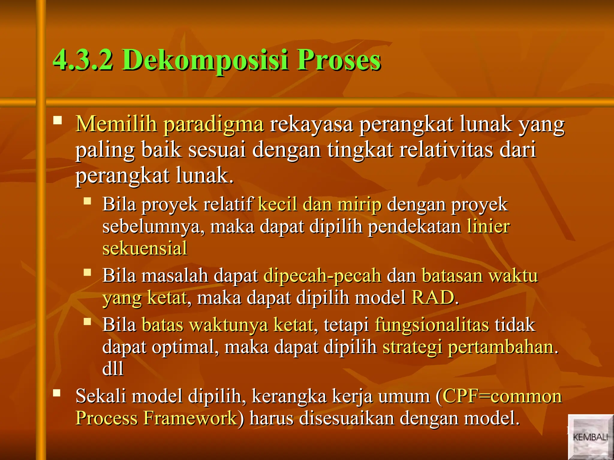 17
17
4.3.2 Dekomposisi Proses
4.3.2 Dekomposisi Proses
 Memilih paradigma
Memilih paradigma rekayasa perangkat lunak yang
rekayasa perangkat lunak yang
paling baik sesuai dengan tingkat relativitas dari
paling baik sesuai dengan tingkat relativitas dari
perangkat lunak.
perangkat lunak.
 Bila proyek relatif
Bila proyek relatif kecil dan mirip
kecil dan mirip dengan proyek
dengan proyek
sebelumnya, maka dapat dipilih pendekatan
sebelumnya, maka dapat dipilih pendekatan linier
linier
sekuensial
sekuensial
 Bila masalah dapat
Bila masalah dapat dipecah-pecah
dipecah-pecah dan
dan batasan waktu
batasan waktu
yang ketat
yang ketat, maka dapat dipilih model
, maka dapat dipilih model RAD
RAD.
.
 Bila
Bila batas waktunya ketat
batas waktunya ketat, tetapi
, tetapi fungsionalitas
fungsionalitas tidak
tidak
dapat optimal, maka dapat dipilih
dapat optimal, maka dapat dipilih strategi pertambahan
strategi pertambahan.
.
dll
dll
 Sekali model dipilih, kerangka kerja umum (
Sekali model dipilih, kerangka kerja umum (CPF=common
CPF=common
Process Framework
Process Framework) harus disesuaikan dengan model.
) harus disesuaikan dengan model.
 