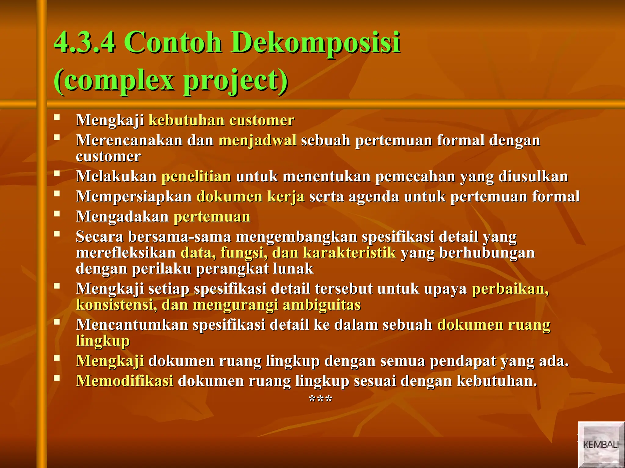 19
19
4.3.4 Contoh Dekomposisi
4.3.4 Contoh Dekomposisi
(complex project)
(complex project)

Mengkaji
Mengkaji kebutuhan customer
kebutuhan customer

Merencanakan dan
Merencanakan dan menjadwal
menjadwal sebuah pertemuan formal dengan
sebuah pertemuan formal dengan
customer
customer

Melakukan
Melakukan penelitian
penelitian untuk menentukan pemecahan yang diusulkan
untuk menentukan pemecahan yang diusulkan

Mempersiapkan
Mempersiapkan dokumen kerja
dokumen kerja serta agenda untuk pertemuan formal
serta agenda untuk pertemuan formal

Mengadakan
Mengadakan pertemuan
pertemuan

Secara bersama-sama mengembangkan spesifikasi detail yang
Secara bersama-sama mengembangkan spesifikasi detail yang
merefleksikan
merefleksikan data, fungsi, dan karakteristik
data, fungsi, dan karakteristik yang berhubungan
yang berhubungan
dengan perilaku perangkat lunak
dengan perilaku perangkat lunak

Mengkaji setiap spesifikasi detail tersebut untuk upaya
Mengkaji setiap spesifikasi detail tersebut untuk upaya perbaikan,
perbaikan,
konsistensi, dan mengurangi ambiguitas
konsistensi, dan mengurangi ambiguitas

Mencantumkan spesifikasi detail ke dalam sebuah
Mencantumkan spesifikasi detail ke dalam sebuah dokumen ruang
dokumen ruang
lingkup
lingkup

Mengkaji
Mengkaji dokumen ruang lingkup dengan semua pendapat yang ada.
dokumen ruang lingkup dengan semua pendapat yang ada.

Memodifikasi
Memodifikasi dokumen ruang lingkup sesuai dengan kebutuhan.
dokumen ruang lingkup sesuai dengan kebutuhan.
***
***
 