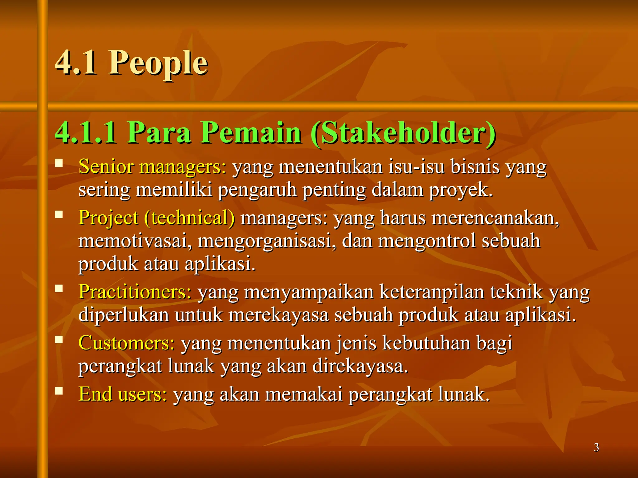 3
3
4.1 People
4.1 People
4.1.1 Para Pemain (Stakeholder)
4.1.1 Para Pemain (Stakeholder)
 Senior managers:
Senior managers: yang menentukan isu-isu bisnis yang
yang menentukan isu-isu bisnis yang
sering memiliki pengaruh penting dalam proyek.
sering memiliki pengaruh penting dalam proyek.
 Project (technical)
Project (technical) managers: yang harus merencanakan,
managers: yang harus merencanakan,
memotivasai, mengorganisasi, dan mengontrol sebuah
memotivasai, mengorganisasi, dan mengontrol sebuah
produk atau aplikasi.
produk atau aplikasi.
 Practitioners:
Practitioners: yang menyampaikan keteranpilan teknik yang
yang menyampaikan keteranpilan teknik yang
diperlukan untuk merekayasa sebuah produk atau aplikasi.
diperlukan untuk merekayasa sebuah produk atau aplikasi.
 Customers:
Customers: yang menentukan jenis kebutuhan bagi
yang menentukan jenis kebutuhan bagi
perangkat lunak yang akan direkayasa.
perangkat lunak yang akan direkayasa.
 End users:
End users: yang akan memakai perangkat lunak.
yang akan memakai perangkat lunak.
 