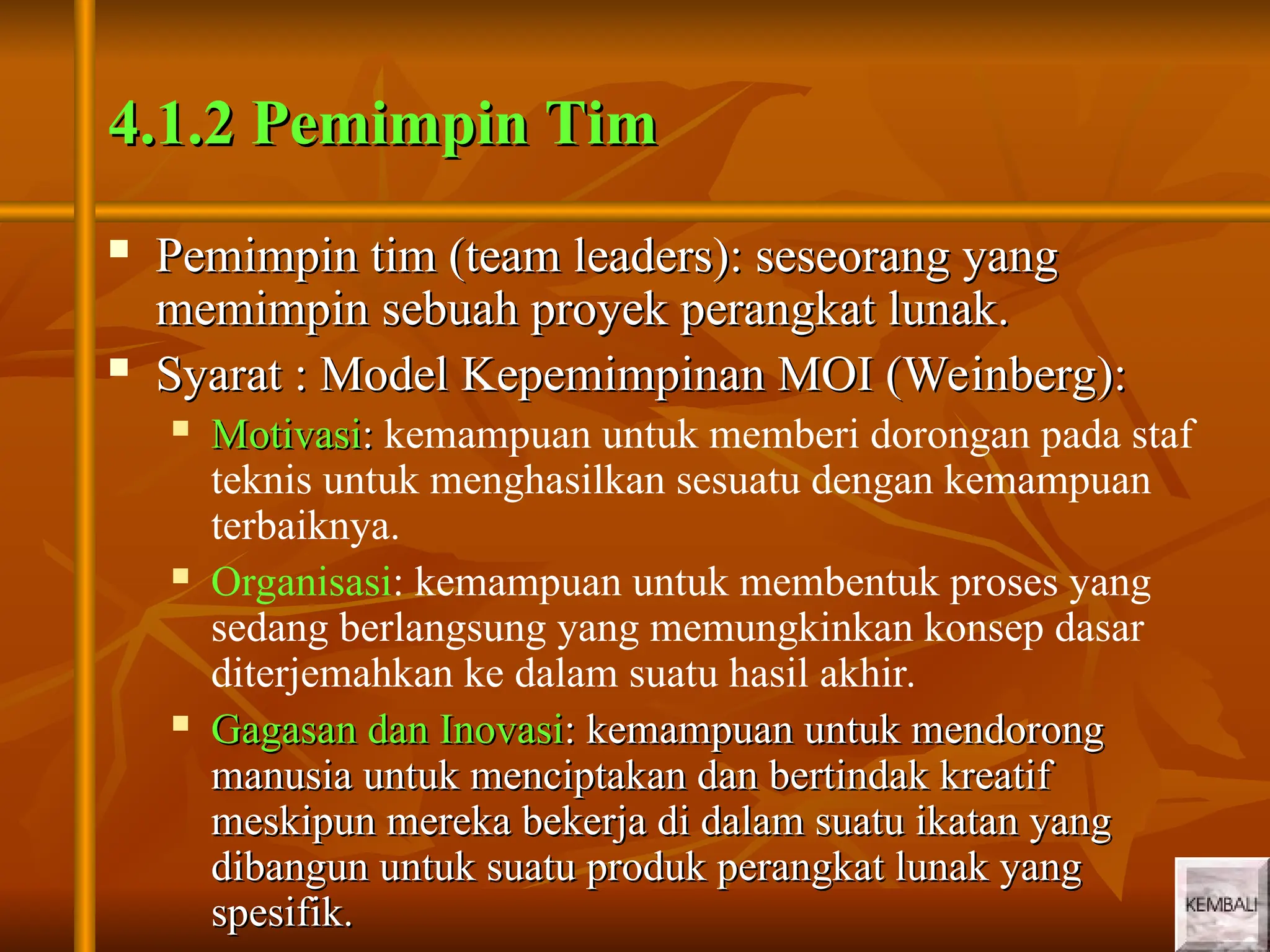 4
4
4.1.2 Pemimpin Tim
4.1.2 Pemimpin Tim
 Pemimpin tim (team leaders): seseorang yang
Pemimpin tim (team leaders): seseorang yang
memimpin sebuah proyek perangkat lunak.
memimpin sebuah proyek perangkat lunak.
 Syarat : Model Kepemimpinan MOI (Weinberg):
Syarat : Model Kepemimpinan MOI (Weinberg):
 Motivasi
Motivasi:
: kemampuan untuk memberi dorongan pada staf
teknis untuk menghasilkan sesuatu dengan kemampuan
terbaiknya.
 Organisasi: kemampuan untuk membentuk proses yang
sedang berlangsung yang memungkinkan konsep dasar
diterjemahkan ke dalam suatu hasil akhir.
 Gagasan dan Inovasi
Gagasan dan Inovasi: kemampuan untuk mendorong
: kemampuan untuk mendorong
manusia untuk menciptakan dan bertindak kreatif
manusia untuk menciptakan dan bertindak kreatif
meskipun mereka bekerja di dalam suatu ikatan yang
meskipun mereka bekerja di dalam suatu ikatan yang
dibangun untuk suatu produk perangkat lunak yang
dibangun untuk suatu produk perangkat lunak yang
spesifik.
spesifik.
 