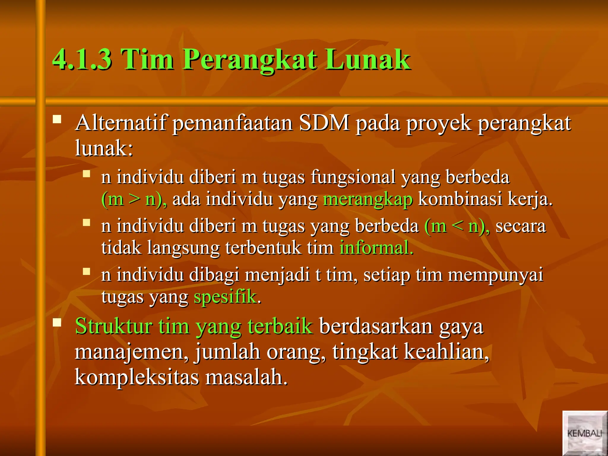 5
5
4.1.3 Tim Perangkat Lunak
4.1.3 Tim Perangkat Lunak
 Alternatif pemanfaatan SDM pada proyek perangkat
Alternatif pemanfaatan SDM pada proyek perangkat
lunak:
lunak:
 n individu diberi m tugas fungsional yang berbeda
n individu diberi m tugas fungsional yang berbeda
(m > n),
(m > n), ada individu yang
ada individu yang merangkap
merangkap kombinasi kerja.
kombinasi kerja.
 n individu diberi m tugas yang berbeda
n individu diberi m tugas yang berbeda (m < n),
(m < n), secara
secara
tidak langsung terbentuk tim
tidak langsung terbentuk tim informal.
informal.
 n individu dibagi menjadi t tim, setiap tim mempunyai
n individu dibagi menjadi t tim, setiap tim mempunyai
tugas yang
tugas yang spesifik
spesifik.
.
 Struktur tim yang terbaik
Struktur tim yang terbaik berdasarkan gaya
berdasarkan gaya
manajemen, jumlah orang, tingkat keahlian,
manajemen, jumlah orang, tingkat keahlian,
kompleksitas masalah.
kompleksitas masalah.
 