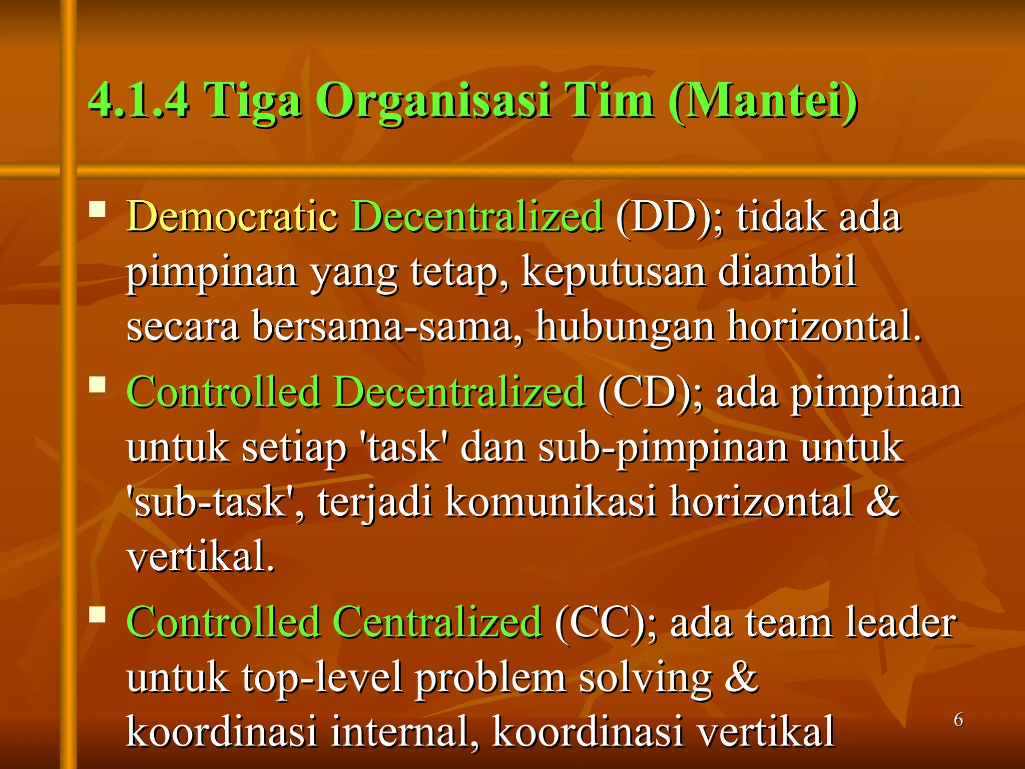 6
6
4.1.4 Tiga Organisasi Tim (Mantei)
4.1.4 Tiga Organisasi Tim (Mantei)

Democratic
Democratic Decentralized
Decentralized (DD); tidak ada
(DD); tidak ada
pimpinan yang tetap, keputusan diambil
pimpinan yang tetap, keputusan diambil
secara bersama-sama, hubungan horizontal.
secara bersama-sama, hubungan horizontal.

Controlled Decentralized
Controlled Decentralized (CD); ada pimpinan
(CD); ada pimpinan
untuk setiap 'task' dan sub-pimpinan untuk
untuk setiap 'task' dan sub-pimpinan untuk
'sub-task', terjadi komunikasi horizontal &
'sub-task', terjadi komunikasi horizontal &
vertikal.
vertikal.

Controlled Centralized
Controlled Centralized (CC); ada team leader
(CC); ada team leader
untuk top-level problem solving &
untuk top-level problem solving &
koordinasi internal, koordinasi vertikal
koordinasi internal, koordinasi vertikal
 