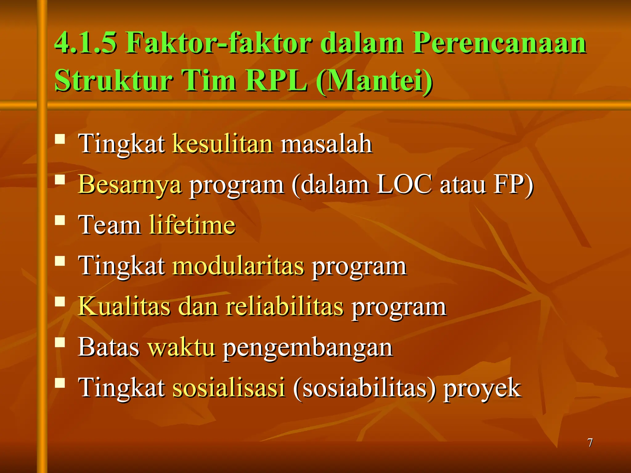 7
7
4.1.5 Faktor-faktor dalam Perencanaan
4.1.5 Faktor-faktor dalam Perencanaan
Struktur Tim RPL (Mantei)
Struktur Tim RPL (Mantei)

Tingkat
Tingkat kesulitan
kesulitan masalah
masalah

Besarnya
Besarnya program (dalam LOC atau FP)
program (dalam LOC atau FP)

Team
Team lifetime
lifetime
 Tingkat
Tingkat modularitas
modularitas program
program
 Kualitas dan reliabilitas
Kualitas dan reliabilitas program
program

Batas
Batas waktu
waktu pengembangan
pengembangan

Tingkat
Tingkat sosialisasi
sosialisasi (sosiabilitas) proyek
(sosiabilitas) proyek
 