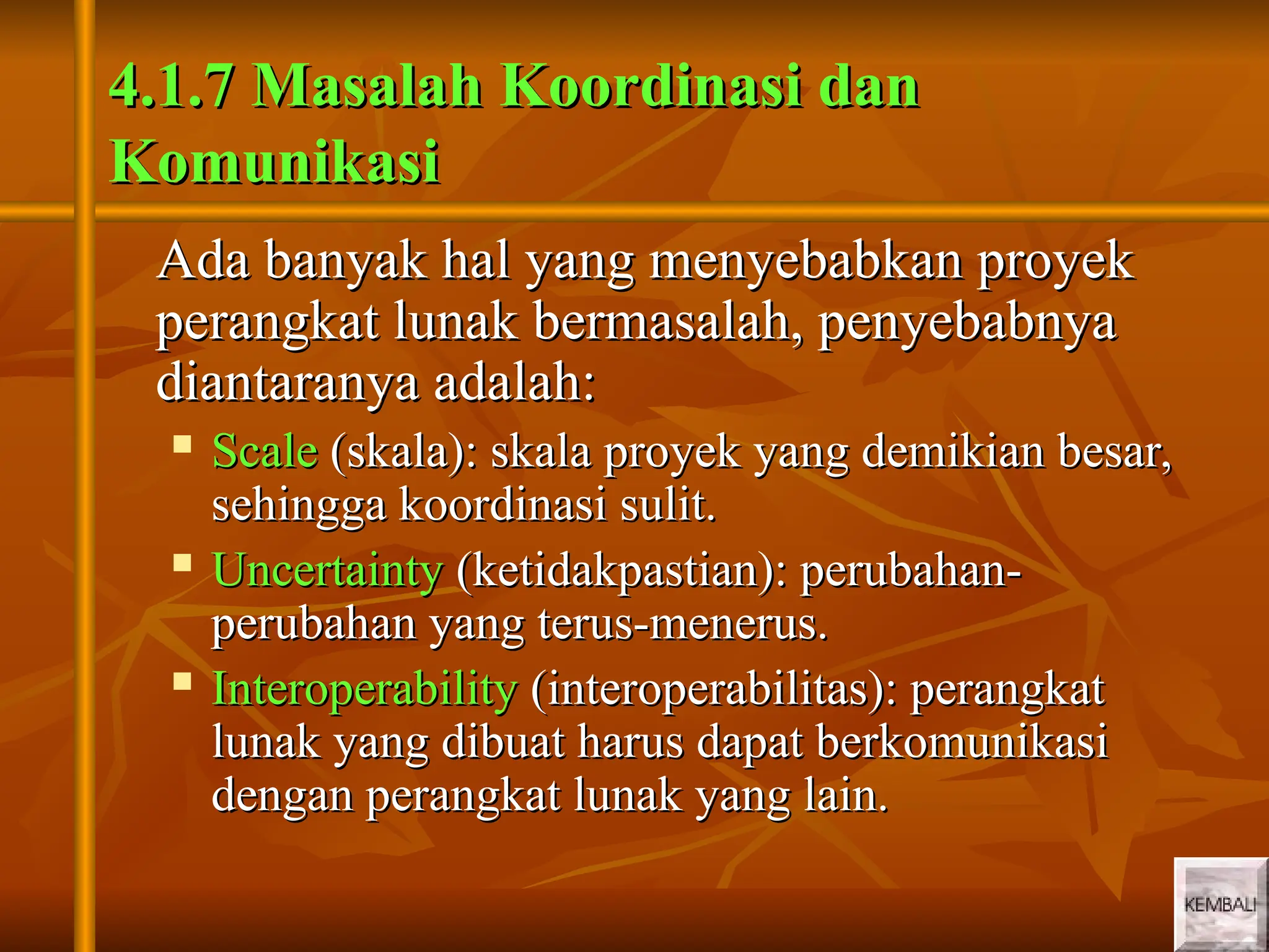 9
9
4.1.7 Masalah Koordinasi dan
4.1.7 Masalah Koordinasi dan
Komunikasi
Komunikasi
Ada banyak hal yang menyebabkan proyek
Ada banyak hal yang menyebabkan proyek
perangkat lunak bermasalah, penyebabnya
perangkat lunak bermasalah, penyebabnya
diantaranya adalah:
diantaranya adalah:
 Scale
Scale (skala): skala proyek yang demikian besar,
(skala): skala proyek yang demikian besar,
sehingga koordinasi sulit.
sehingga koordinasi sulit.
 Uncertainty
Uncertainty (ketidakpastian): perubahan-
(ketidakpastian): perubahan-
perubahan yang terus-menerus.
perubahan yang terus-menerus.
 Interoperability
Interoperability (interoperabilitas): perangkat
(interoperabilitas): perangkat
lunak yang dibuat harus dapat berkomunikasi
lunak yang dibuat harus dapat berkomunikasi
dengan perangkat lunak yang lain.
dengan perangkat lunak yang lain.
 