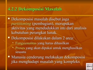 13
13
4.2.2 Dekomposisi Masalah
4.2.2 Dekomposisi Masalah
 Dekomposisi masalah disebut juga
Dekomposisi masalah disebut juga
partitioning
partitioning (pembagian), merupakan
(pembagian), merupakan
aktivitas yang mendudukkan inti dari analisis
aktivitas yang mendudukkan inti dari analisis
kebutuhan perangkat lunak.
kebutuhan perangkat lunak.
 Dekomposisi dilakukan dalam 2 area:
Dekomposisi dilakukan dalam 2 area:
 Fungsionalitas
Fungsionalitas yang harus dihasilkan
yang harus dihasilkan
 Proses
Proses yang akan dipakai untuk menghasilkan
yang akan dipakai untuk menghasilkan
sesuatu
sesuatu
 Manusia cenderung melakukan dekomposisi
Manusia cenderung melakukan dekomposisi
jika menghadapi masalah yang kompleks
jika menghadapi masalah yang kompleks
 