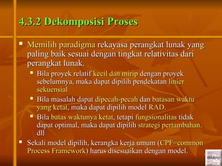 17
17
4.3.2 Dekomposisi Proses
4.3.2 Dekomposisi Proses
 Memilih paradigma
Memilih paradigma rekayasa perangkat lunak yang
rekayasa perangkat lunak yang
paling baik sesuai dengan tingkat relativitas dari
paling baik sesuai dengan tingkat relativitas dari
perangkat lunak.
perangkat lunak.
 Bila proyek relatif
Bila proyek relatif kecil dan mirip
kecil dan mirip dengan proyek
dengan proyek
sebelumnya, maka dapat dipilih pendekatan
sebelumnya, maka dapat dipilih pendekatan linier
linier
sekuensial
sekuensial
 Bila masalah dapat
Bila masalah dapat dipecah-pecah
dipecah-pecah dan
dan batasan waktu
batasan waktu
yang ketat
yang ketat, maka dapat dipilih model
, maka dapat dipilih model RAD
RAD.
.
 Bila
Bila batas waktunya ketat
batas waktunya ketat, tetapi
, tetapi fungsionalitas
fungsionalitas tidak
tidak
dapat optimal, maka dapat dipilih
dapat optimal, maka dapat dipilih strategi pertambahan
strategi pertambahan.
.
dll
dll
 Sekali model dipilih, kerangka kerja umum (
Sekali model dipilih, kerangka kerja umum (CPF=common
CPF=common
Process Framework
Process Framework) harus disesuaikan dengan model.
) harus disesuaikan dengan model.
 