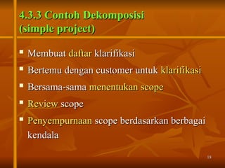 18
18
4.3.3 Contoh Dekomposisi
4.3.3 Contoh Dekomposisi
(simple project)
(simple project)

Membuat
Membuat daftar
daftar klarifikasi
klarifikasi
 Bertemu dengan customer untuk
Bertemu dengan customer untuk klarifikasi
klarifikasi

Bersama-sama
Bersama-sama menentukan scope
menentukan scope
 Review
Review scope
scope

Penyempurnaan
Penyempurnaan scope berdasarkan berbagai
scope berdasarkan berbagai
kendala
kendala
 