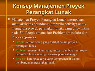 2
2
Konsep Manajemen Proyek
Konsep Manajemen Proyek
Perangkat Lunak
Perangkat Lunak
 Manajemen Proyek Perangkat Lunak merupakan
Manajemen Proyek Perangkat Lunak merupakan
suatu aktivitas pelindung (umbrella activity) untuk
suatu aktivitas pelindung (umbrella activity) untuk
mengelola proyek perangkat lunak, yang difokuskan
mengelola proyek perangkat lunak, yang difokuskan
pada 3P: People (manusia); Problem (masalah) dan
pada 3P: People (manusia); Problem (masalah) dan
Process (proses)
Process (proses)

People
People: semua orang yang terlibat dalam proyek
: semua orang yang terlibat dalam proyek
perangkat lunak
perangkat lunak

Problem
Problem: menentukan ruang lingkup dan batasan proyek
: menentukan ruang lingkup dan batasan proyek
perangkat lunak sekaligus teknik pemecahannya.
perangkat lunak sekaligus teknik pemecahannya.

Process
Process: kerangka kerja yang komprehensif dalam
: kerangka kerja yang komprehensif dalam
pembangunan perangkat lunak
pembangunan perangkat lunak
 