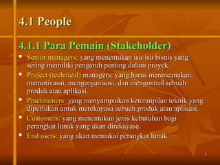 3
3
4.1 People
4.1 People
4.1.1 Para Pemain (Stakeholder)
4.1.1 Para Pemain (Stakeholder)
 Senior managers:
Senior managers: yang menentukan isu-isu bisnis yang
yang menentukan isu-isu bisnis yang
sering memiliki pengaruh penting dalam proyek.
sering memiliki pengaruh penting dalam proyek.
 Project (technical)
Project (technical) managers: yang harus merencanakan,
managers: yang harus merencanakan,
memotivasai, mengorganisasi, dan mengontrol sebuah
memotivasai, mengorganisasi, dan mengontrol sebuah
produk atau aplikasi.
produk atau aplikasi.
 Practitioners:
Practitioners: yang menyampaikan keteranpilan teknik yang
yang menyampaikan keteranpilan teknik yang
diperlukan untuk merekayasa sebuah produk atau aplikasi.
diperlukan untuk merekayasa sebuah produk atau aplikasi.
 Customers:
Customers: yang menentukan jenis kebutuhan bagi
yang menentukan jenis kebutuhan bagi
perangkat lunak yang akan direkayasa.
perangkat lunak yang akan direkayasa.
 End users:
End users: yang akan memakai perangkat lunak.
yang akan memakai perangkat lunak.
 