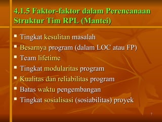 7
7
4.1.5 Faktor-faktor dalam Perencanaan
4.1.5 Faktor-faktor dalam Perencanaan
Struktur Tim RPL (Mantei)
Struktur Tim RPL (Mantei)

Tingkat
Tingkat kesulitan
kesulitan masalah
masalah

Besarnya
Besarnya program (dalam LOC atau FP)
program (dalam LOC atau FP)

Team
Team lifetime
lifetime
 Tingkat
Tingkat modularitas
modularitas program
program
 Kualitas dan reliabilitas
Kualitas dan reliabilitas program
program

Batas
Batas waktu
waktu pengembangan
pengembangan

Tingkat
Tingkat sosialisasi
sosialisasi (sosiabilitas) proyek
(sosiabilitas) proyek
 