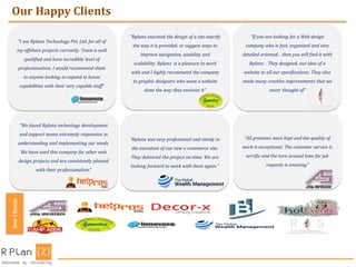 Our Happy ClientsOurClients
I use Rplanx Technology Pvt. Ltd. for all of
my offshore projects currently. Team is well
qualified and have incredible level of
professionalism. I would recommend them
to anyone looking to expand in house
capabilities with their very capable staff
Rplanx executed the design of a site exactly
the way it is provided, or suggest ways to
improve navigation, usability and
scalability. Rplanx is a pleasure to work
with and I highly recommend the company
to graphic designers who want a website
done the way they envision it
If you are looking for a Web design
company who is fast, organized and very
detailed oriented... then you will find it with
Rplanx . They designed, our idea of a
website to all our specifications. They also
made many creative improvements that we
never thought of
We found Rplanx technology development
and support teams extremely responsive in
understanding and implementing our needs.
We have used this company for other web
design projects and are consistently pleased
with their professionalism
Rplanx was very professional and timely in
the execution of our new e-commerce site.
They delivered the project on-time. We are
looking forward to work with them again.
All promises were kept and the quality of
work is exceptional. The customer service is
terrific and the turn around time for job
requests is amazing
 