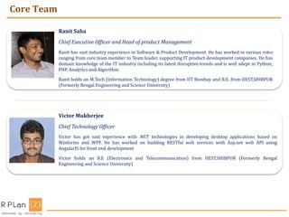 Core Team
Ranit Saha
Chief Executive Officer and Head of product Management
Ranit has vast industry experience in Software & Product Development. He has worked in various roles
ranging from core team member to Team leader, supporting IT product development companies. He has
domain knowledge of the IT industry including its latest disruptive trends and is well adept in Python,
PHP, Analytics and Algorithm.
Ranit holds an M.Tech (Information Technology) degree from IIT Bombay and B.E. from IIEST,SHIBPUR
(Formerly Bengal Engineering and Science University)
Victor Mukherjee
Chief Technology Officer
Victor has got vast experience with .NET technologies in developing desktop applications based on
Winforms and WPF. He has worked on building RESTful web services with Asp.net web API using
AngularJS for front end development
Victor holds an B.E (Electronics and Telecommunication) from IIEST,SHIBPUR (Formerly Bengal
Engineering and Science University)
 