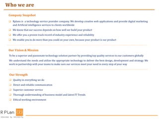  Rplanx is a technology service provider company. We develop creative web applications and provide digital marketing
and Artificial intelligence services to clients worldwide
 We know that our success depends on how well we build your product
 We offer you a proven track record of industry experience and reliability
 We enable you to do more than you could on your own, because your product is our product
Company Snapshot
Who we are
Our Vision & Mission
To be a superior and passionate technology solution partner by providing top quality services to our customers globally
We understand the needs and utilize the appropriate technology to deliver the best design, development and strategy. We
work in partnership with your teams to make sure our services meet your need in every step of your way
Our Strength
 Quality in everything we do
 Direct and reliable communication
 Superior customer service
 Thorough understanding of business model and latest IT Trends
 Ethical working environment
 