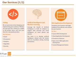 Our Services (1/2)
Coding
We are passionate about designing and
implementing great solutions. Whether
you have got only a sketch in a napkin
or full product specs, we'll turn your
idea into a top-quality product.
Our Services:
 Cloud
 Ecommerce
 Analytics
 Algorithm
 Security
Artificial Intelligence and
Machine Learning
Leverage the benefit of Artificial
Intelligence to build AI solutions to
support both personal and social
intelligence via smart phones and
robotics
Our focus is to develop artificial
intelligence infused with the human
skill set of problem solving, learning
and memory
Web Application Development
Transform your business with Agile,
Scalable & Cost effective web solution
for your business
We Offer:
 Custom Web Development
 Cloud Application Development
 Ecommerce Solutions
 Open source Web application
development
 Content Management System
 
