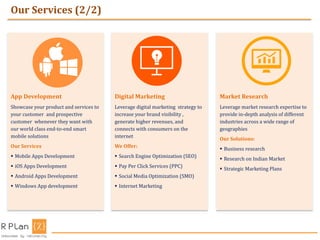 Our Services (2/2)
App Development
Showcase your product and services to
your customer and prospective
customer whenever they want with
our world class end-to-end smart
mobile solutions
Our Services
 Mobile Apps Development
 iOS Apps Development
 Android Apps Development
 Windows App development
Digital Marketing
Leverage digital marketing strategy to
increase your brand visibility ,
generate higher revenues, and
connects with consumers on the
internet
We Offer:
 Search Engine Optimization (SEO)
 Pay Per Click Services (PPC)
 Social Media Optimization (SMO)
 Internet Marketing
Market Research
Leverage market research expertise to
provide in-depth analysis of different
industries across a wide range of
geographies
Our Solutions:
 Business research
 Research on Indian Market
 Strategic Marketing Plans
 