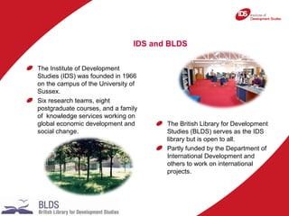 IDS and BLDS
The Institute of Development
Studies (IDS) was founded in 1966
on the campus of the University of
Sussex.
Six...