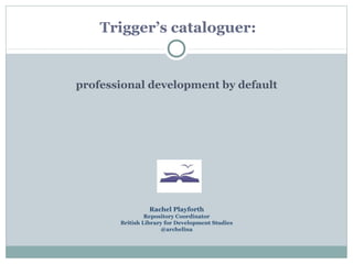 Trigger’s cataloguer:


professional development by default




                 Rachel Playforth
                Repository Coordinator
       British Library for Development Studies
                     @archelina
 
