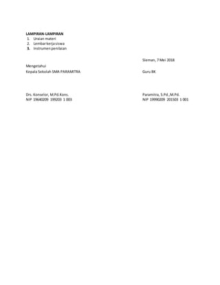 LAMPIRAN-LAMPIRAN
1. Uraian materi
2. Lembarkerjasiswa
3. Instrumenpenilaian
Sleman, 7 Mei 2018
Mengetahui
Kepala Sekolah SMA PARAMITRA Guru BK
Drs. Konselor, M.Pd.Kons. Paramitra, S.Pd.,M.Pd.
NIP 19640209 199203 1 003 NIP 19990209 201503 1 001
 