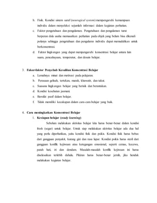 b. Fisik. Kondisi sistem saraf (neurogical system) mempengaruhi kemampuan
individu dalam menyeleksi sejumlah informasi dalam kegiatan perhatian.
c. Faktor pengetahuan dan pengalaman. Pengetahuan dan pengalaman turut
berperan dala usaha memusatkan perhatian pada objek yang belum bisa dikenali
polanya sehingga pengetahuan dan pengalamn individu dapat memudahkan untuk
berkonsentrasi.
d. Faktor lingkungan yang dapat mempengaruhi konsentrasi belajar antara lain
suara, pencahayaan, temperatur, dan desain belajar.
3. Fakor-faktor Penyebab Kesulitan Konsentrasi Belajar
a. Lemahnya minat dan motivasi pada pelajaran.
b. Perasaan gelisah, tertekan, marah, khawatir, dan takut.
c. Suasana lingkungan belajar yang berisik dan berantakan.
d. Kondisi kesehatan jasmani.
e. Bersifat pasif dalam belajar.
f. Tidak memiliki kecakapan dalam cara-cara belajar yang baik.
4. Cara meningkatkan Konsentrasi Belajar
1. Kesiapan belajar (ready learning)
Sebelum melakukan aktivitas belajar kita harus benar-benar dalam kondisi
fresh (segar) untuk belajar. Untuk siap melakukan aktivitas belajar ada dua hal
yang perlu diperhatikan, yaitu kondisi fisik dan psikis. Kondisi fisik harus bebas
dari gangguan penyakit, kurang gizi dan rasa lapar. Kondisi psikis harus steril dari
gangguan konflik kejiwaan atau ketegangan emosional, seperti cemas, kecewa,
patah hati, iri dan dendam. Masalah-masalah konflik kejiwaan ini harus
diselesaikan terlebih dahulu. Pikiran harus benar-benar jernih, jika hendak
melakukan kegiatan belajar.
 