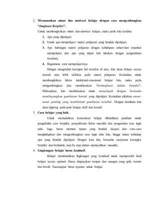 2. Menanamkan minat dan motivasi belajar dengan cara mengembangkan
“Imajinasi Berpikir”.
Untuk membangkitkan minat dan motivasi belajar, maka perlu kita ketahui:
1. Apa yang dipelajari,
2. Untuk apa mempelajari materi pelajaran yang hendak dipelajari,
3. Apa hubungan materi pelajaran dengan kehidupan sehari-hari (manfaat
mempelajari dan apa yang dapat kita lakukan dengan pengetahuan
tersebut),
4. Bagaimana cara mempelajarinya.
Dengan mengetahui keempat hal tersebut di atas, kita akan belajar secara
terarah atau lebih terfokus pada materi pelajaran. Kemudian untuk
membangkitkan faktor intelektual-emosional belajar kita, maka perlu
mengembangkan dan membiasakan “berimajinasi dalam berpikir”.
Maksudnya, kita membiasakan untuk menjelajah dengan berusaha
membayangkan gambaran bentuk yang dipelajari. Kemudian pikirkan unsur-
unsur penting yang membentuk gambaran tersebut. Dengan demikian kita
akan digiring pada pola belajar aktif dan kreatif.
3. Cara belajar yang baik.
Untuk memudahkan konsentrasi belajar dibutuhkan panduan untuk
pengaktifan cara berpikir, penyeleksian fokus masalah dan pengarahan rasa ingin
tahu. Juga, harus memuat tujuan yang hendak dicapai dan cara-cara
menghidupkan dan mengembangkan rasa ingin tahu kita, hingga tuntas terhadap
apa yang hendak dipelajari. Dengan kata lain, berusaha menyusun kerangka
berpikir dan bertindak step by step dalam memecahkan masalah.
4. Lingkungan belajar harus kondusif.
Belajar membutuhkan lingkungan yang kondusif untuk memperoleh hasil
belajar secara optimal. Harus diupayakan tempat dan ruangan yang apik, teratur
dan bersih. Suasanapun harus nyaman untuk belajar.
 