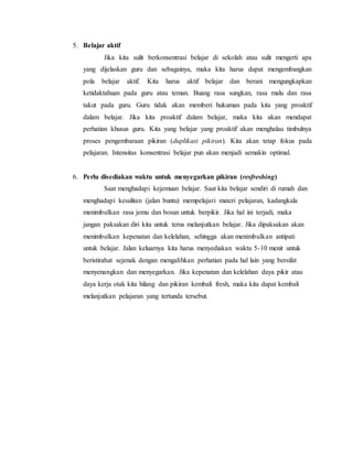 5. Belajar aktif
Jika kita sulit berkonsentrasi belajar di sekolah atau sulit mengerti apa
yang dijelaskan guru dan sebagainya, maka kita harus dapat mengembangkan
pola belajar aktif. Kita harus aktif belajar dan berani mengungkapkan
ketidaktahuan pada guru atau teman. Buang rasa sungkan, rasa malu dan rasa
takut pada guru. Guru tidak akan memberi hukuman pada kita yang proaktif
dalam belajar. Jika kita proaktif dalam belajar, maka kita akan mendapat
perhatian khusus guru. Kita yang belajar yang proaktif akan menghalau timbulnya
proses pengembaraan pikiran (duplikasi pikiran). Kita akan tetap fokus pada
pelajaran. Intensitas konsentrasi belajar pun akan menjadi semakin optimal.
6. Perlu disediakan waktu untuk menyegarkan pikiran (resfreshing)
Saat menghadapi kejemuan belajar. Saat kita belajar sendiri di rumah dan
menghadapi kesulitan (jalan buntu) mempelajari materi pelajaran, kadangkala
menimbulkan rasa jemu dan bosan untuk berpikir. Jika hal ini terjadi, maka
jangan paksakan diri kita untuk terus melanjutkan belajar. Jika dipaksakan akan
menimbulkan kepenatan dan kelelahan, sehingga akan menimbulkan antipati
untuk belajar. Jalan keluarnya kita harus menyediakan waktu 5-10 menit untuk
beristirahat sejenak dengan mengalihkan perhatian pada hal lain yang bersifat
menyenangkan dan menyegarkan. Jika kepenatan dan kelelahan daya pikir atau
daya kerja otak kita hilang dan pikiran kembali fresh, maka kita dapat kembali
melanjutkan pelajaran yang tertunda tersebut.
 