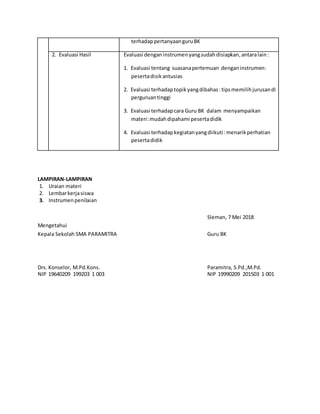 terhadappertanyaanguruBK
2. Evaluasi Hasil Evaluasi denganinstrumenyangsudahdisiapkan,antaralain:
1. Evaluasi tentang suasanapertemuan denganinstrumen:
pesertadisikantusias
2. Evaluasi terhadaptopikyangdibahas: tipsmemilih jurusandi
perguruantinggi
3. Evaluasi terhadapcara Guru BK dalam menyampaikan
materi:mudahdipahami pesertadidik
4. Evaluasi terhadapkegiatanyangdiikuti: menarikperhatian
pesertadidik
LAMPIRAN-LAMPIRAN
1. Uraian materi
2. Lembarkerjasiswa
3. Instrumenpenilaian
Sleman, 7 Mei 2018
Mengetahui
Kepala Sekolah SMA PARAMITRA Guru BK
Drs. Konselor, M.Pd.Kons. Paramitra, S.Pd.,M.Pd.
NIP 19640209 199203 1 003 NIP 19990209 201503 1 001
 