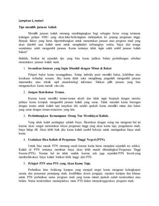 Lampiran 1, materi
Tips memilih jurusan kuliah
Memilih jurusan kuliah memang membingungkan bagi sebagian besar orang terutama
kalangan pelajar SMU yang akan lulus berkeinginan melanjutkan ke jenjang perguruan tinggi.
Banyak faktor yang harus dipertimbangkan untuk menentukan jurusan atau program studi yang
akan diambil saat kuliah nanti untuk menghindari terbuangnya waktu, biaya dan tenaga
seandainya salah mengambil jurusan. Kamu tentunya tidak ingin salah ambil jurusan kuliah
bukan?
Baiklah, berikut ini sejumlah tips yang bisa kamu jadikan bahan pertimbangan sebelum
menentukan jurusan kuliah nanti.
1. Sesuaikan Jurusan yang Ingin Diambil dengan Minat & Bakat
Pelajari bakat kamu sesungguhnya. Setiap individu pasti memiliki bakat, kelebihan atau
kesukaan terhadap sesuatu. Jika kamu tidak suka menghitung janganlah mengambil jurusan
matematika atau teknik sipil atauteknologi informasi. Silakan pilih jurusan yang bisa
mengantarkan kamu meraih cita-cita.
2. Jangan Ikut-ikutan Teman.
Karena kamu memiliki teman-teman akrab dan tidak ingin berpisah dengan mereka
jadinya kamu kompak mengambil jurusan kuliah yang sama. Tidak masalah kamu barengan
dengan teman untuk kuliah tapi tanyakan diri sendiri apakah kamu memiliki minat dan bakat
yang sama dengan teman-temanmu yang lain.
3. Pertimbangkan Kemampuan Orang Tua Membiayai Kuliah.
Yang tidak kalah pentingnya adalah biaya. Bicarakan dengan orang tua mengenai hal ini
karena akan sangat menentukan lokasi perguruan tinggi yang akan kamu tuju, pengeluaran studi,
biaya hidup dll. Akan lebih baik jika kamu kuliah sambil bekerja untuk meringankan biaya studi
kamu.
4. Usahakan Bisa Kuliah di Perguruan Tinggi Negeri (PTN).
Untuk bisa masuk PTN memang susah karena kamu harus menjalani sejumlah tes seleksi.
Kuliah di PTN tentunya membuat biaya akan lebih murah dibandingkan Perguruan Tinggi
Swasta (PTS). Namun hal ini tidak mutlak karena ada juga sejumlah PTN favorit yang
memberlakukan biaya kuliah bahkan lebih tinggi dari PTS.
5. Pelajari PTN atau PTS yang Akan Kamu Tuju.
Perhatikan latar belakang kampus yang menjadi target kamu mengenai kelengkapan
sarana dan prasarana penunjang studi, kredibilitas dosen pengajar, reputasi kampus dan khusus
untuk PTS perhatikan status program studi yang kamu minati apakah sudah terakreditasi atau
belum. Status terakreditasi menunjukkan mutu PTS dalam menyelenggarakan program studi.
 