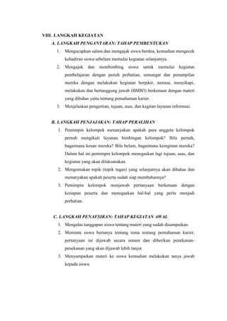 VIII. LANGKAH KEGIATAN
A. LANGKAH PENGANTARAN: TAHAP PEMBENTUKAN
1. Mengucapkan salam dan mengajak siswa berdoa, kemudian mengecek
kehadiran siswa sebelum memulai kegiatan selanjutnya.
2. Mengajak dan membimbing siswa untuk memulai kegiatan
pembelajaran dengan penuh perhatian, semangat dan penampilan
mereka dengan melakukan kegiatan berpikir, merasa, menyikapi,
melakukan dan bertanggung jawab (BMB3) berkenaan dengan materi
yang dibahas yaitu tentang pemahaman karier.
3. Menjelaskan pengertian, tujuan, asas, dan kegitan layanan informasi.
B. LANGKAH PENJAJAKAN: TAHAP PERALIHAN
1. Pemimpin kelompok menanyakan apakah para anggota kelompok
pernah mengikuti layanan bimbingan kelompok? Bila pernah,
bagaimana kesan mereka? Bila belum, bagaimana keinginan mereka?
Dalam hal ini pemimpin kelompok menegaskan lagi tujuan, asas, dan
kegiatan yang akan dilaksanakan.
2. Mengemukan topik (topik tugas) yang selanjutnya akan dibahas dan
menanyakan apakah peserta sudah siap membahasnya?
3. Pemimpin kelompok menjawab pertanyaan berkenaan dengan
kesiapan peserta dan menegaskan hal-hal yang perlu menjadi
perhatian.
C. LANGKAH PENAFSIRAN: TAHAP KEGIATAN AWAL
1. Mengulas tanggapan siswa tentang materi yang sudah disampaikan.
2. Meminta siswa bertanya tentang tema tentang pemahaman karier,
pertanyaan ini dijawab secara umum dan diberikan penekanan-
penekanan yang akan dijawab lebih lanjut.
3. Menyampaikan materi ke siswa kemudian melakukan tanya jawab
kepada siswa.
 