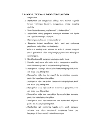 D. LANGKAH PEMBINAAN: TAHAP KEGIATAN UTAMA
1. Pengakraban.
2. Memberikan dan menjelaskan tentang buku panduan kegiatan
layanan bimbingan kelompok menggunakan strategi modeling
simbolis.
3. Menyebarkan lembaran yang berjudul “ceritakan dirimu”.
4. Menjelaskan tentang pengertian bimbingan kelompok dan tujuan
dari kegiatan bimbingan kelompok.
5. Menerangkan makna dari pemahaman karier.
6. Kesadaran tentang pemahaman karier yang dan pentingnya
pemahaman karier dalam meraih cita-cita.
7. Melakukan sharing secara terbuka dan refleksi kembali mengenai
makna pemahaman karier dan pentingnya pemahaman karier pada
setiap anggota.
8. Identifikasi masalah mengenai pemahaman karier siswa.
9. Konselor menjelaskan alternatife strategi menggunakan modeling
simbolis dan menjelasakan pengertian strategi modeling.
10. Memaparkan video tipe realistik dan memberikan penguatan positif
dari model yang ditampilkan.
11. Memaparkan video tipe investigatif dan memberikan penguatan
positif dari model yang ditampilkan.
12. Memaparkan video tipe artistik dan memberikan penguatan positif
dari model yang ditampilkan.
13. Memaparkan video tipe sosial dan memberikan penguatan positif
dari model yang ditampilkan.
14. Memaparkan video tipe enterprising dan memberikan penguatan
positif dari model yang ditampilkan.
15. Memaparkan video tipe konvensional dan memberikan penguatan
positif dari model yang ditampilkan.
16. Memberikan self monitoring kepada siswa untuk mengukur
seberapa besar siswa mempunyai pemahaman karier yang
berepengaruh dalam meraih karier di masa depan.
 