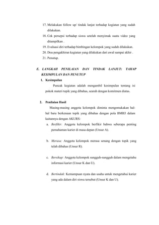 17. Melakukan follow up/ tindak lanjut terhadap kegiatan yang sudah
dilakukan.
18. Cek persepsi terhadap siswa setelah menyimak suatu video yang
ditampilkan .
19. Evaluasi diri terhadap bimbingan kelompok yang sudah dilakukan.
20. Doa pengakhiran kegiatan yang dilakukan dari awal sampai akhir .
21. Penutup.
E. LANGKAH PENILAIAN DAN TINDAK LANJUT: TAHAP
KESIMPULAN DAN PENUTUP
1. Kesimpulan
Puncak kegiatan adalah mengambil kesimpulan tentang isi
pokok materi topik yang dibahas, searah dengan komitmen diatas.
2. Penilaian Hasil
Masing-masing anggota kelompok diminta mengemukakan hal-
hal baru berkenaan topik yang dibahas dengan pola BMB3 dalam
kaitannya dengan AKURS:
a. Berfikir: Anggota kelompok berfikir bahwa seberapa penting
pemahaman karier di masa depan (Unsur A).
b. Merasa: Anggota kelompok merasa senang dengan topik yang
telah dibahas (Unsur R).
c. Bersikap: Anggota kelompok sungguh-sungguh dalam mengetahu
informasi karier (Unsur K dan U).
d. Bertindak: Kemampuan nyata dan usaha untuk mengetahui karier
yang ada dalam diri siswa tersebut (Unsur K dan U).
 