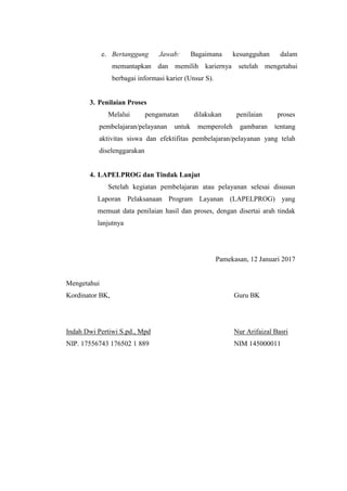 e. Bertanggung Jawab: Bagaimana kesungguhan dalam
memantapkan dan memilih kariernya setelah mengetahui
berbagai informasi karier (Unsur S).
3. Penilaian Proses
Melalui pengamatan dilakukan penilaian proses
pembelajaran/pelayanan untuk memperoleh gambaran tentang
aktivitas siswa dan efektifitas pembelajaran/pelayanan yang telah
diselenggarakan
4. LAPELPROG dan Tindak Lanjut
Setelah kegiatan pembelajaran atau pelayanan selesai disusun
Laporan Pelaksanaan Program Layanan (LAPELPROG) yang
memuat data penilaian hasil dan proses, dengan disertai arah tindak
lanjutnya
Pamekasan, 12 Januari 2017
Mengetahui
Kordinator BK, Guru BK
Indah Dwi Pertiwi S.pd., Mpd Nur Arifaizal Basri
NIP. 17556743 176502 1 889 NIM 145000011
 