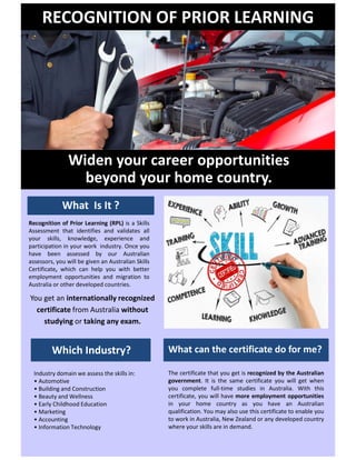 RECOGNITION OF PRIOR LEARNING
Recognition of Prior Learning (RPL) is a Skills
Assessment that identifies and validates all
your skills, knowledge, experience and
participation in your work industry. Once you
have been assessed by our Australian
assessors, you will be given an Australian Skills
Certificate, which can help you with better
employment opportunities and migration to
Australia or other developed countries.
What Is It ?
Industry domain we assess the skills in:
? Automotive
? Building and Construction
? Beauty and Wellness
? Early Childhood Education
? Marketing
? Accounting
? Information Technology
Which Industry?
The certificate that you get is recognized by the Australian
government. It is the same certificate you will get when
you complete full-time studies in Australia. With this
certificate, you will have more employment opportunities
in your home country as you have an Australian
qualification. You may also use this certificate to enable you
to work in Australia, New Zealand or any developed country
where your skills are in demand.
What can the certificate do for me?
Widen your career opportunities
beyond your home country.
You get an internationally recognized
certificate from Australia without
studying or taking any exam.
 