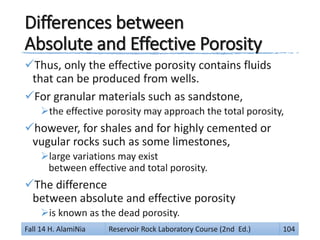 Differences between
Absolute and Effective Porosity
Thus, only the effective porosity contains fluids
that can be produced from wells.
For granular materials such as sandstone,
the effective porosity may approach the total porosity,
however, for shales and for highly cemented or
vugular rocks such as some limestones,
large variations may exist
between effective and total porosity.
The difference
between absolute and effective porosity
is known as the dead porosity.
Fall 14 H. AlamiNia Reservoir Rock Laboratory Course (2nd Ed.) 104
 