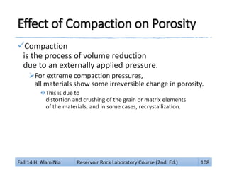 Effect of Compaction on Porosity
Compaction
is the process of volume reduction
due to an externally applied pressure.
For extreme compaction pressures,
all materials show some irreversible change in porosity.
This is due to
distortion and crushing of the grain or matrix elements
of the materials, and in some cases, recrystallization.
Fall 14 H. AlamiNia Reservoir Rock Laboratory Course (2nd Ed.) 108
 