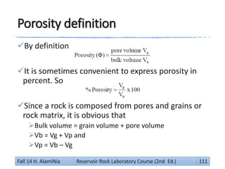 Porosity definition
By definition
It is sometimes convenient to express porosity in
percent. So
Since a rock is composed from pores and grains or
rock matrix, it is obvious that
Bulk volume = grain volume + pore volume
Vb = Vg + Vp and
Vp = Vb – Vg
Fall 14 H. AlamiNia Reservoir Rock Laboratory Course (2nd Ed.) 111
 