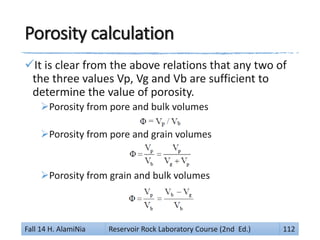 Porosity calculation
It is clear from the above relations that any two of
the three values Vp, Vg and Vb are sufficient to
determine the value of porosity.
Porosity from pore and bulk volumes
Porosity from pore and grain volumes
Porosity from grain and bulk volumes
Fall 14 H. AlamiNia Reservoir Rock Laboratory Course (2nd Ed.) 112
 