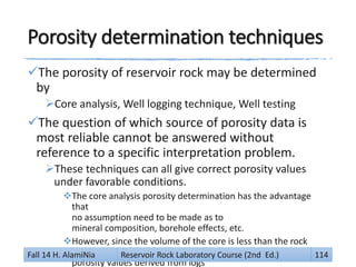 Porosity determination techniques
The porosity of reservoir rock may be determined
by
Core analysis, Well logging technique, Well testing
The question of which source of porosity data is
most reliable cannot be answered without
reference to a specific interpretation problem.
These techniques can all give correct porosity values
under favorable conditions.
The core analysis porosity determination has the advantage
that
no assumption need to be made as to
mineral composition, borehole effects, etc.
However, since the volume of the core is less than the rock
volume which is investigated by a logging device,
porosity values derived from logs
Fall 14 H. AlamiNia Reservoir Rock Laboratory Course (2nd Ed.) 114
 