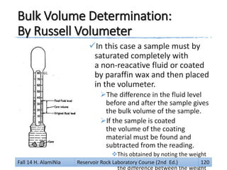 Bulk Volume Determination:
By Russell Volumeter
In this case a sample must by
saturated completely with
a non-reacative fluid or coated
by paraffin wax and then placed
in the volumeter.
The difference in the fluid level
before and after the sample gives
the bulk volume of the sample.
If the sample is coated
the volume of the coating
material must be found and
subtracted from the reading.
This obtained by noting the weight
of the coating wax which is
the difference between the weight
Fall 14 H. AlamiNia Reservoir Rock Laboratory Course (2nd Ed.) 120
 