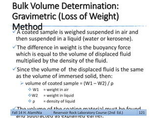 Bulk Volume Determination:
Gravimetric (Loss of Weight)
MethodA coated sample is weighed suspended in air and
then suspended in a liquid (water or kerosene).
The difference in weight is the buoyancy force
which is equal to the volume of displaced fluid
multiplied by the density of the fluid.
Since the volume of the displaced fluid is the same
as the volume of immersed solid, then:
 volume of coated sample = (W1 – W2) / ρ
 W1 = weight in air
W2 = weight in liquid
 ρ = density of liquid
The volume of the coating material must be found
and subtracted as explained earlier.
Fall 14 H. AlamiNia Reservoir Rock Laboratory Course (2nd Ed.) 121
 