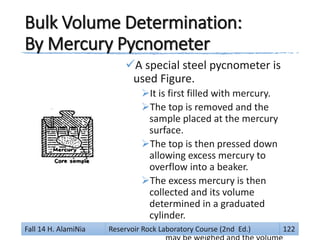 Bulk Volume Determination:
By Mercury Pycnometer
A special steel pycnometer is
used Figure.
It is first filled with mercury.
The top is removed and the
sample placed at the mercury
surface.
The top is then pressed down
allowing excess mercury to
overflow into a beaker.
The excess mercury is then
collected and its volume
determined in a graduated
cylinder.
For more accuracy, the mercuryFall 14 H. AlamiNia Reservoir Rock Laboratory Course (2nd Ed.) 122
 