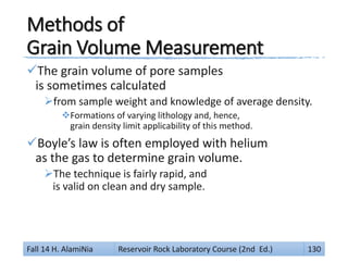 Methods of
Grain Volume Measurement
The grain volume of pore samples
is sometimes calculated
from sample weight and knowledge of average density.
Formations of varying lithology and, hence,
grain density limit applicability of this method.
Boyle’s law is often employed with helium
as the gas to determine grain volume.
The technique is fairly rapid, and
is valid on clean and dry sample.
Fall 14 H. AlamiNia Reservoir Rock Laboratory Course (2nd Ed.) 130
 