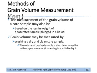 Methods of
Grain Volume Measurement
(Cont.)The measurement of the grain volume of
a core sample may also be
based on the loss in weight of
a saturated sample plunged in a liquid.
Grain volume may be measured by
crushing a dry and clean core sample.
The volume of crushed sample is then determined by
(either pycnometer or) immersing in a suitable liquid.
Fall 14 H. AlamiNia Reservoir Rock Laboratory Course (2nd Ed.) 131
 