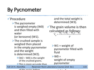 By Pycnometer
Procedure
The pycnometer
is weighed empty (W0)
and then filled with
water
(or kerosene) (W1).
The crushed sample is
weighed then placed
in the empty pycnometer
and the weight
is determined (W2).
(W2 – W0) is the weight
of the crushed grains.
This is more accurate than
the use of the weight
and the total weight is
determined (W3).
The grain volume is then
calculated as follows:
W1 = weight of
pycnometer filled with
fluid
W0 =
weight of empty
pycnometer
W2 =Fall 14 H. AlamiNia Reservoir Rock Laboratory Course (2nd Ed.) 133
 