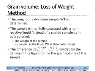 Grain volume: Loss of Weight
Method
The weight of a dry clean sample W1 is
determined.
The sample is then fully saturated with a non-
reactive liquid (instead of a coated sample as in
bulk volume).
The weight of the sample
suspended in the liquid W2 is then determined.
The difference (loss) of weight is divided by the
density of the liquid to find the grain volume of the
sample.
The grain volume determined by this method is theFall 14 H. AlamiNia Reservoir Rock Laboratory Course (2nd Ed.) 135
 