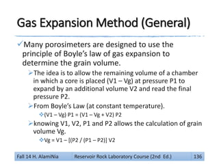 Gas Expansion Method (General)
Many porosimeters are designed to use the
principle of Boyle’s law of gas expansion to
determine the grain volume.
The idea is to allow the remaining volume of a chamber
in which a core is placed (V1 – Vg) at pressure P1 to
expand by an additional volume V2 and read the final
pressure P2.
From Boyle’s Law (at constant temperature).
(V1 – Vg) P1 = (V1 – Vg + V2) P2
knowing V1, V2, P1 and P2 allows the calculation of grain
volume Vg.
Vg = V1 – [(P2 / (P1 – P2)] V2
Fall 14 H. AlamiNia Reservoir Rock Laboratory Course (2nd Ed.) 136
 