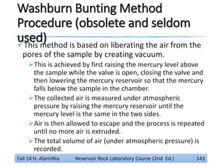 Washburn Bunting Method
Procedure (obsolete and seldom
used)This method is based on liberating the air from the
pores of the sample by creating vacuum.
This is achieved by first raising the mercury level above
the sample while the valve is open, closing the valve and
then lowering the mercury reservoir so that the mercury
falls below the sample in the chamber.
The collected air is measured under atmospheric
pressure by raising the mercury reservoir until the
mercury level is the same in the two sides.
Air is then allowed to escape and the process is repeated
until no more air is extruded.
The total volume of air (under atmospheric pressure) is
recorded.
Fall 14 H. AlamiNia Reservoir Rock Laboratory Course (2nd Ed.) 143
 