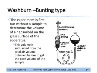 Washburn –Bunting type
The experiment is first
run without a sample to
determine the volume
of air adsorbed on the
glass surface of the
apparatus.
This volume is
subtracted from the
total air volume
obtained before to get
the pore volume of the
sample.
Fall 14 H. AlamiNia Reservoir Rock Laboratory Course (2nd Ed.) 144
 