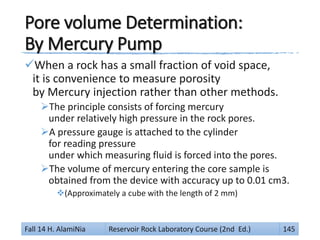 Pore volume Determination:
By Mercury Pump
When a rock has a small fraction of void space,
it is convenience to measure porosity
by Mercury injection rather than other methods.
The principle consists of forcing mercury
under relatively high pressure in the rock pores.
A pressure gauge is attached to the cylinder
for reading pressure
under which measuring fluid is forced into the pores.
The volume of mercury entering the core sample is
obtained from the device with accuracy up to 0.01 cm3.
(Approximately a cube with the length of 2 mm)
Fall 14 H. AlamiNia Reservoir Rock Laboratory Course (2nd Ed.) 145
 